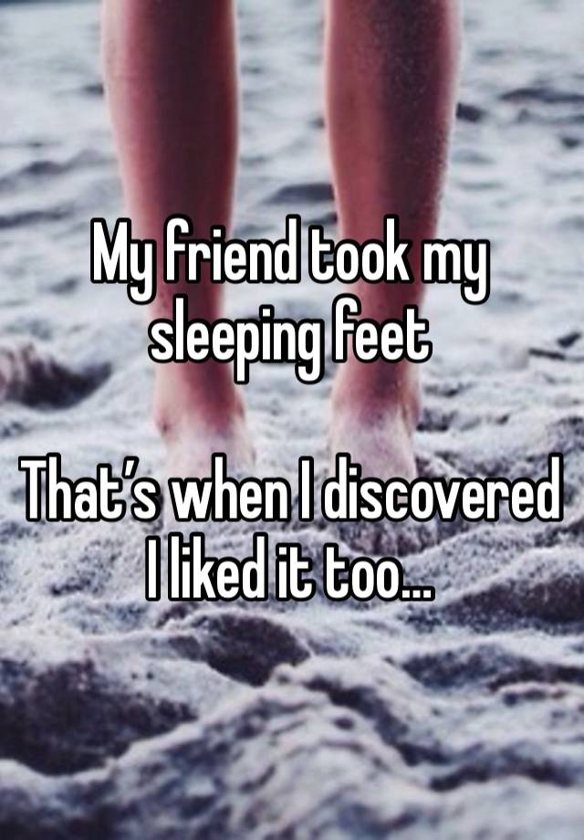 My friend took my sleeping feet

That’s when I discovered I liked it too…