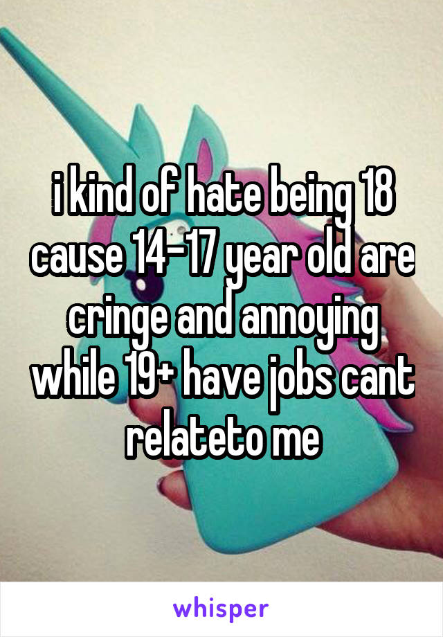 i kind of hate being 18 cause 14-17 year old are cringe and annoying while 19+ have jobs cant relateto me