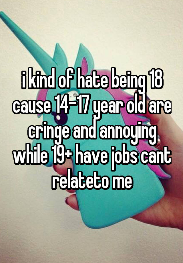 i kind of hate being 18 cause 14-17 year old are cringe and annoying while 19+ have jobs cant relateto me