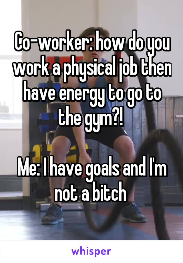 Co-worker: how do you work a physical job then have energy to go to the gym?! 

Me: I have goals and I'm not a bitch 
