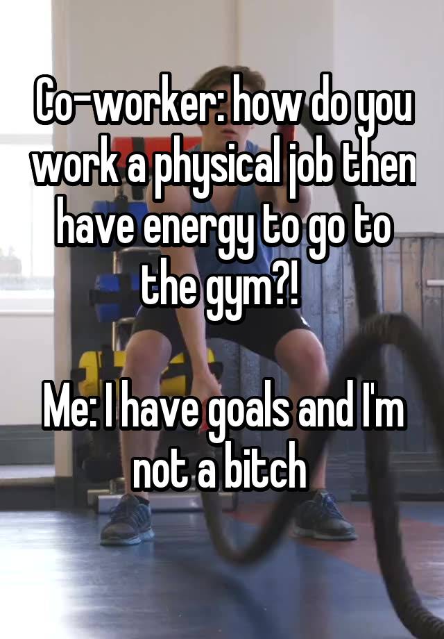 Co-worker: how do you work a physical job then have energy to go to the gym?! 

Me: I have goals and I'm not a bitch 
