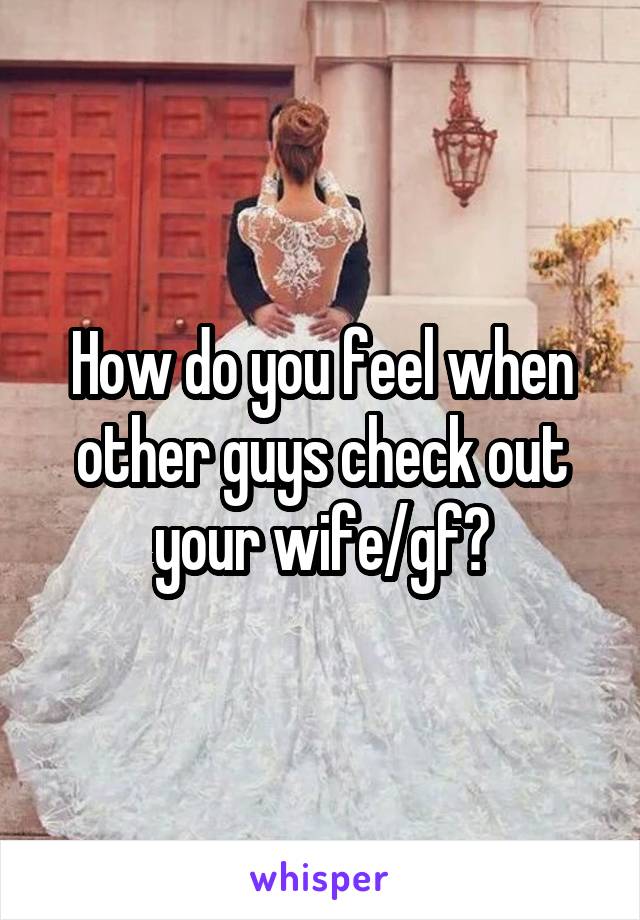 How do you feel when other guys check out your wife/gf?