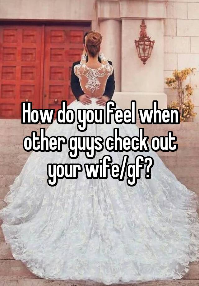 How do you feel when other guys check out your wife/gf?