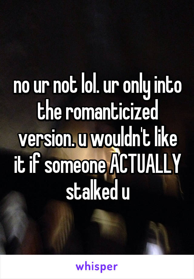 no ur not lol. ur only into the romanticized version. u wouldn't like it if someone ACTUALLY stalked u