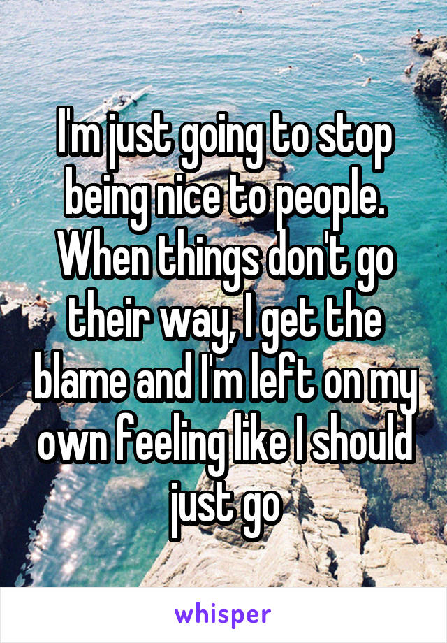 I'm just going to stop being nice to people.
When things don't go their way, I get the blame and I'm left on my own feeling like I should just go