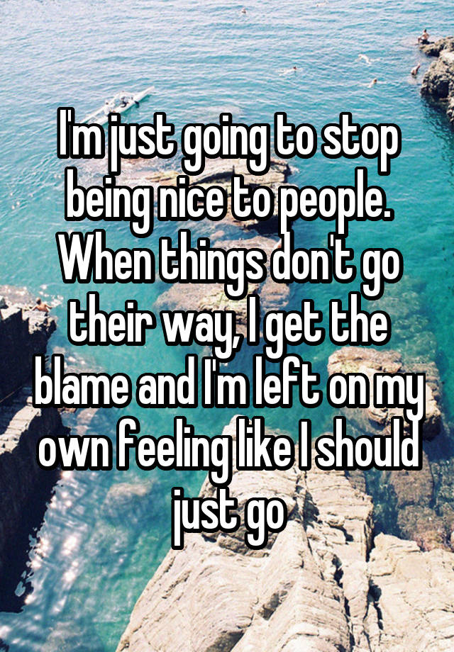 I'm just going to stop being nice to people.
When things don't go their way, I get the blame and I'm left on my own feeling like I should just go