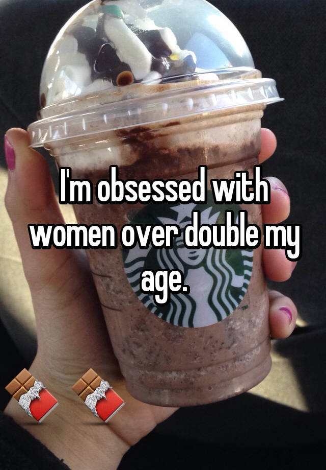 I'm obsessed with women over double my age.