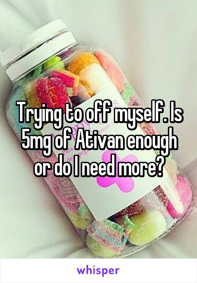 Trying to off myself. Is 5mg of Ativan enough or do I need more?