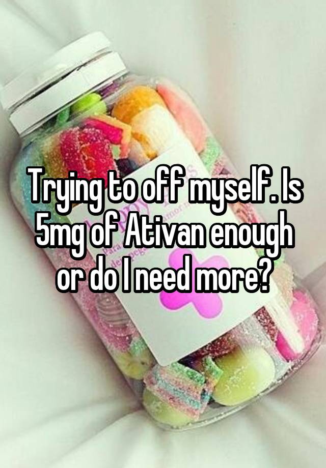 Trying to off myself. Is 5mg of Ativan enough or do I need more?