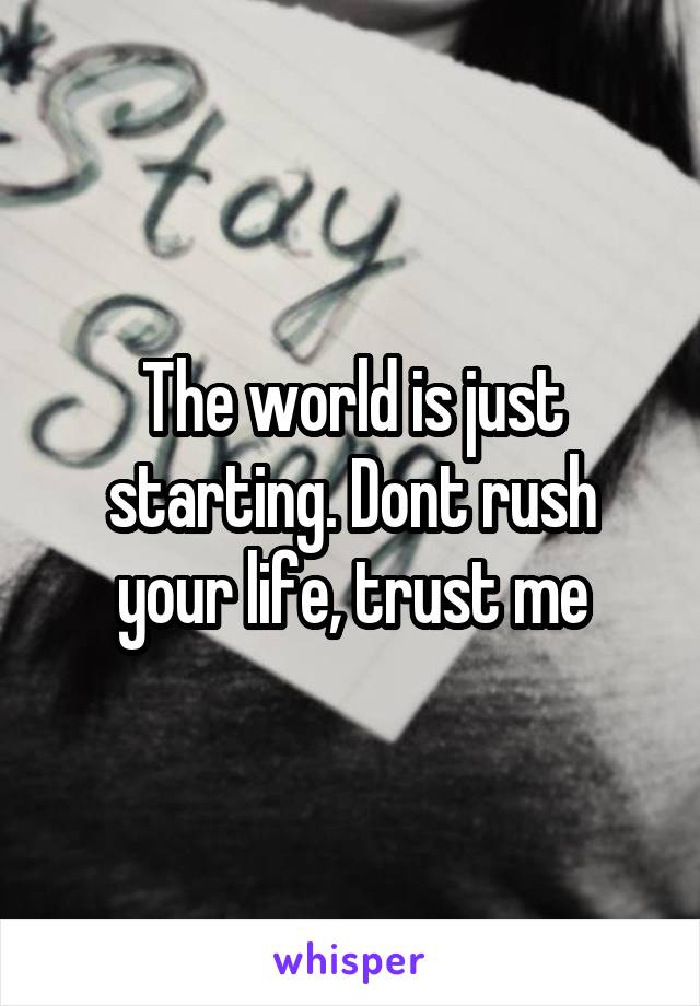 The world is just starting. Dont rush your life, trust me