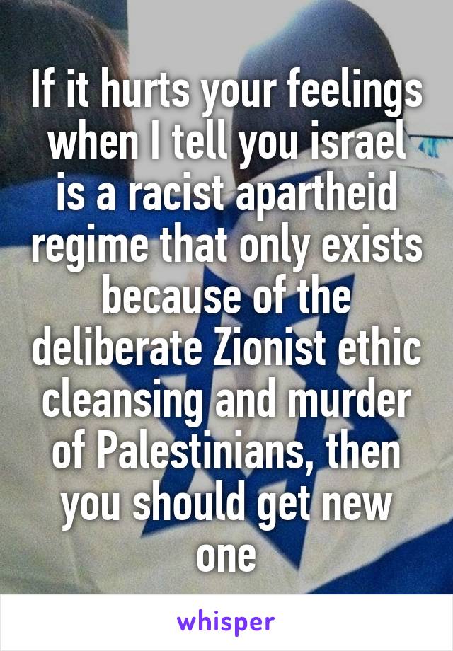 If it hurts your feelings when I tell you israel is a racist apartheid regime that only exists because of the deliberate Zionist ethic cleansing and murder of Palestinians, then you should get new one