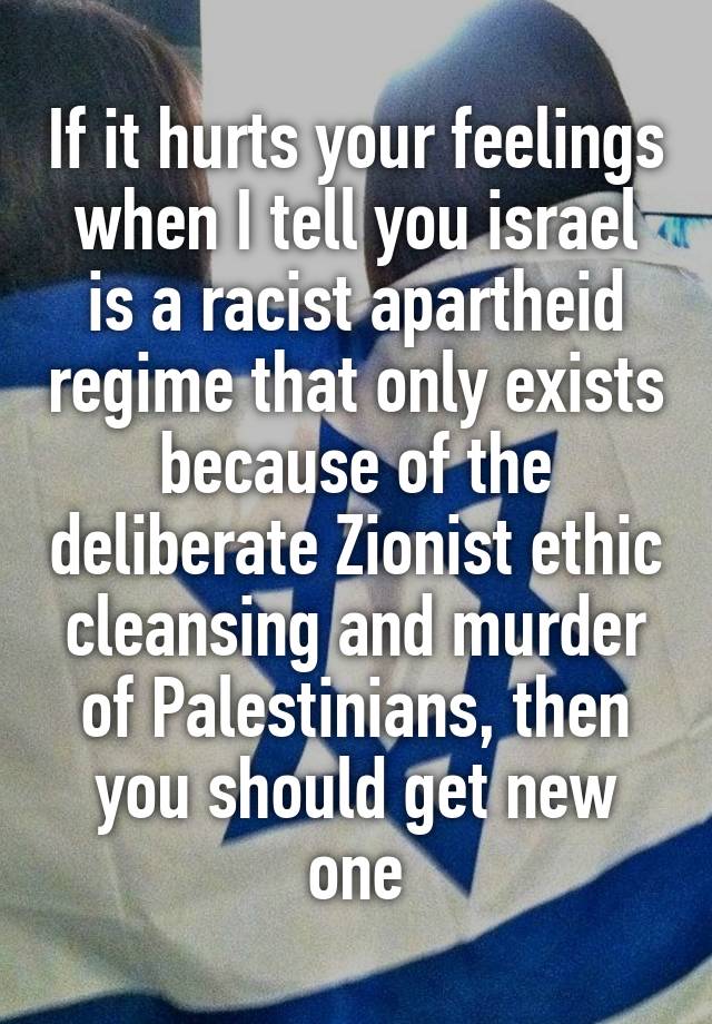 If it hurts your feelings when I tell you israel is a racist apartheid regime that only exists because of the deliberate Zionist ethic cleansing and murder of Palestinians, then you should get new one