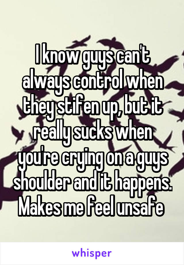 I know guys can't always control when they stifen up, but it really sucks when you're crying on a guys shoulder and it happens. Makes me feel unsafe 