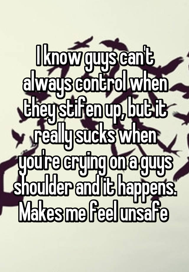 I know guys can't always control when they stifen up, but it really sucks when you're crying on a guys shoulder and it happens. Makes me feel unsafe 