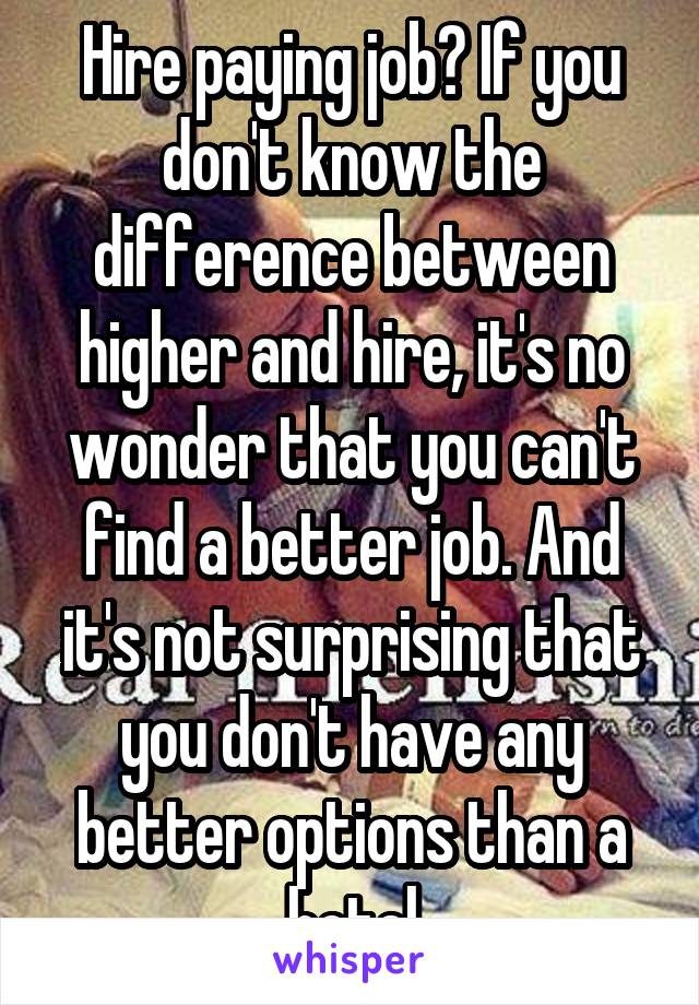 Hire paying job? If you don't know the difference between higher and hire, it's no wonder that you can't find a better job. And it's not surprising that you don't have any better options than a hotel