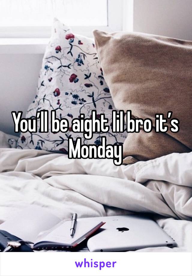 You’ll be aight lil bro it’s Monday 