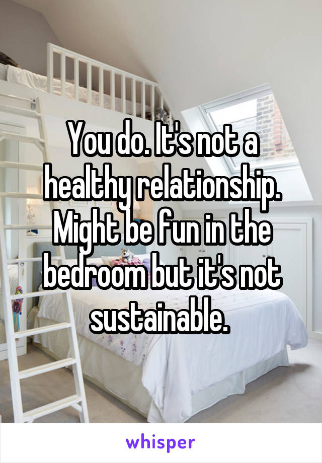 You do. It's not a healthy relationship. Might be fun in the bedroom but it's not sustainable. 