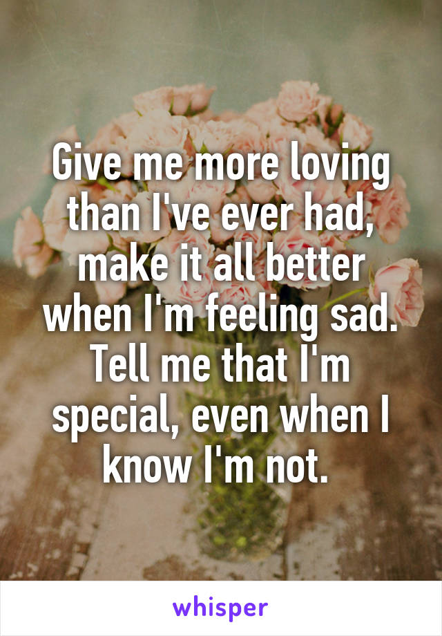 Give me more loving than I've ever had, make it all better when I'm feeling sad. Tell me that I'm special, even when I know I'm not. 