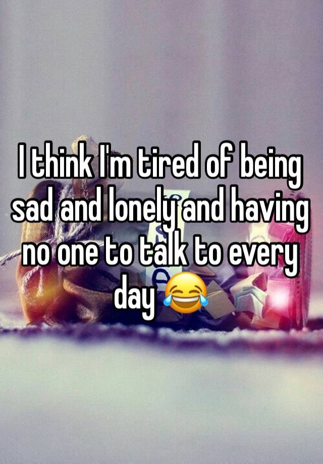 I think I'm tired of being sad and lonely and having no one to talk to every day 😂 