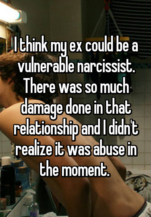 I think my ex could be a vulnerable narcissist. There was so much damage done in that relationship and I didn't realize it was abuse in the moment. 