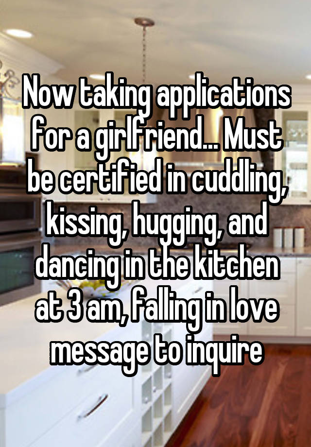 Now taking applications for a girlfriend... Must be certified in cuddling, kissing, hugging, and dancing in the kitchen at 3 am, falling in love message to inquire