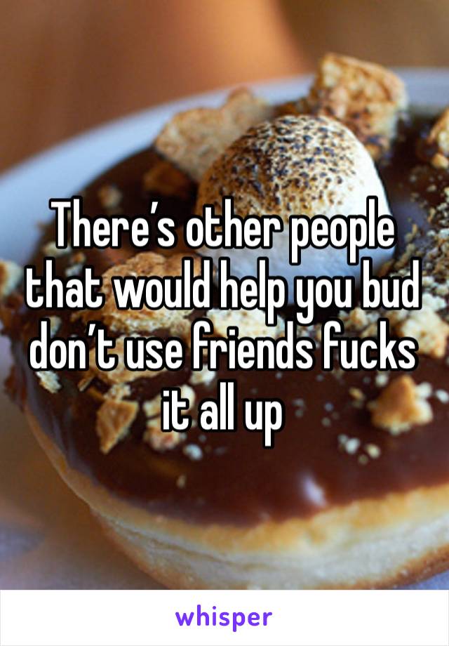 There’s other people that would help you bud don’t use friends fucks it all up