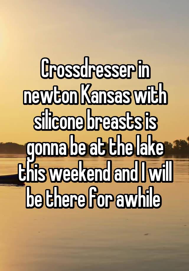 Crossdresser in newton Kansas with silicone breasts is gonna be at the lake this weekend and I will be there for awhile 