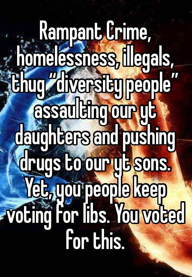 Rampant Crime, homelessness, illegals, thug “diversity people” assaulting our yt daughters and pushing drugs to our yt sons. Yet, you people keep voting for libs. You voted for this.