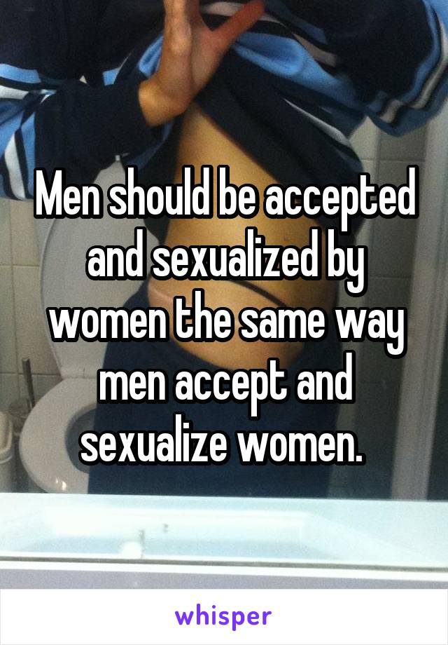 Men should be accepted and sexualized by women the same way men accept and sexualize women. 
