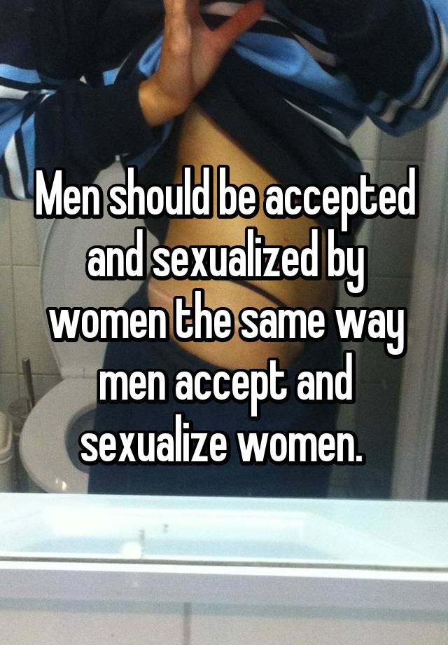 Men should be accepted and sexualized by women the same way men accept and sexualize women. 