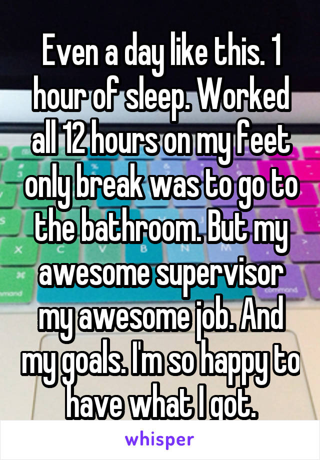 Even a day like this. 1 hour of sleep. Worked all 12 hours on my feet only break was to go to the bathroom. But my awesome supervisor my awesome job. And my goals. I'm so happy to have what I got.