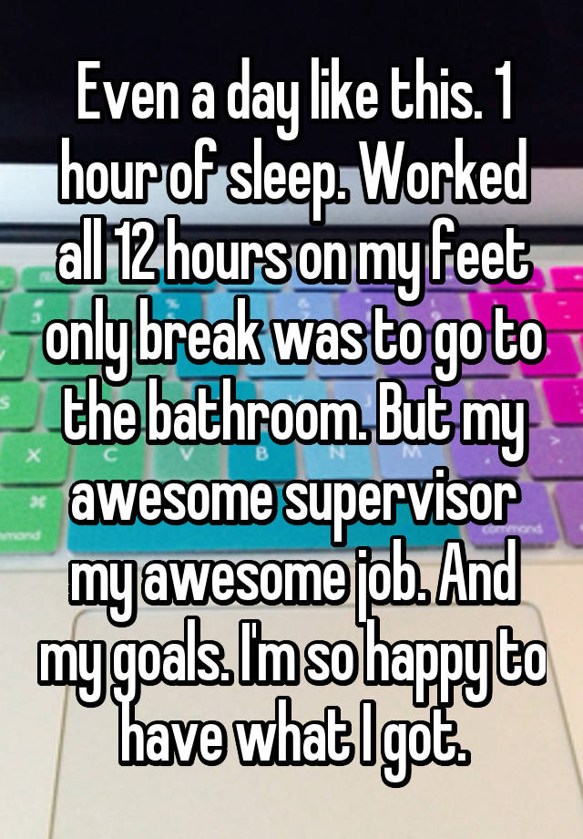 Even a day like this. 1 hour of sleep. Worked all 12 hours on my feet only break was to go to the bathroom. But my awesome supervisor my awesome job. And my goals. I'm so happy to have what I got.