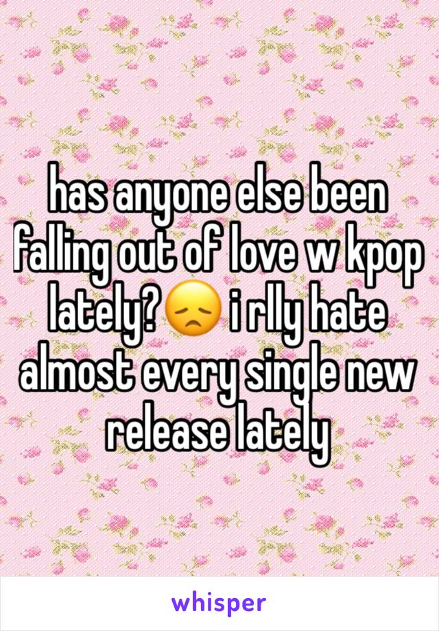 has anyone else been falling out of love w kpop lately?😞 i rlly hate almost every single new release lately