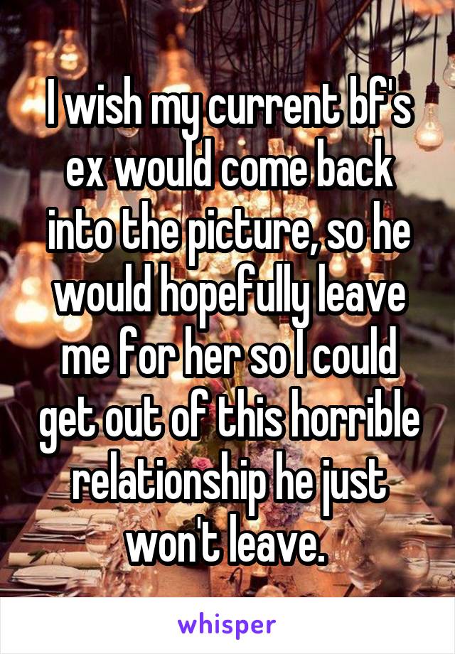 I wish my current bf's ex would come back into the picture, so he would hopefully leave me for her so I could get out of this horrible relationship he just won't leave. 