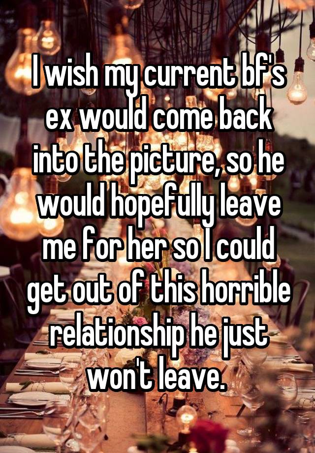 I wish my current bf's ex would come back into the picture, so he would hopefully leave me for her so I could get out of this horrible relationship he just won't leave. 