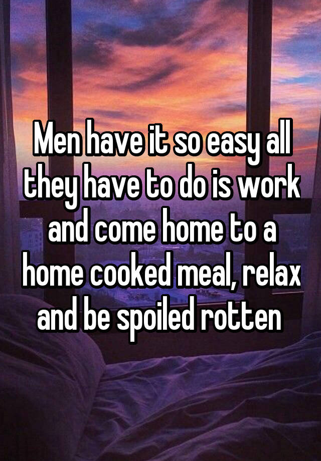Men have it so easy all they have to do is work and come home to a home cooked meal, relax and be spoiled rotten 