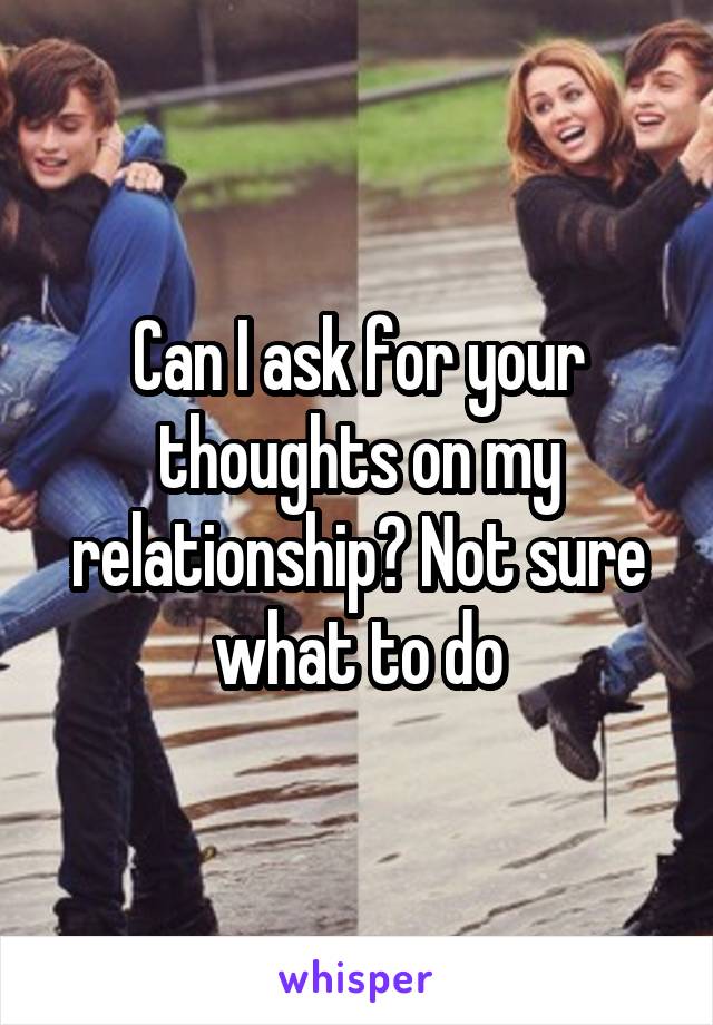 Can I ask for your thoughts on my relationship? Not sure what to do