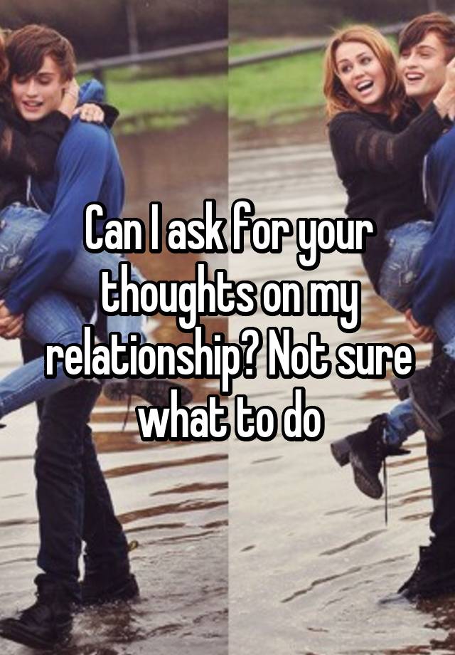 Can I ask for your thoughts on my relationship? Not sure what to do