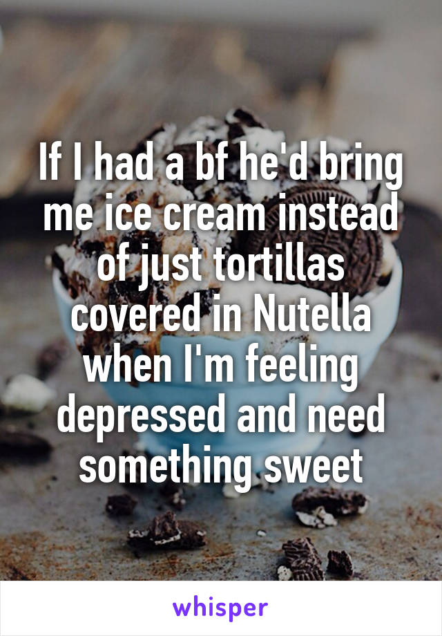 If I had a bf he'd bring me ice cream instead of just tortillas covered in Nutella when I'm feeling depressed and need something sweet