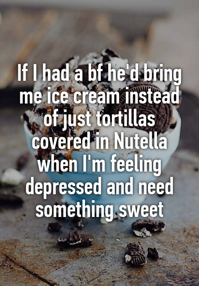 If I had a bf he'd bring me ice cream instead of just tortillas covered in Nutella when I'm feeling depressed and need something sweet