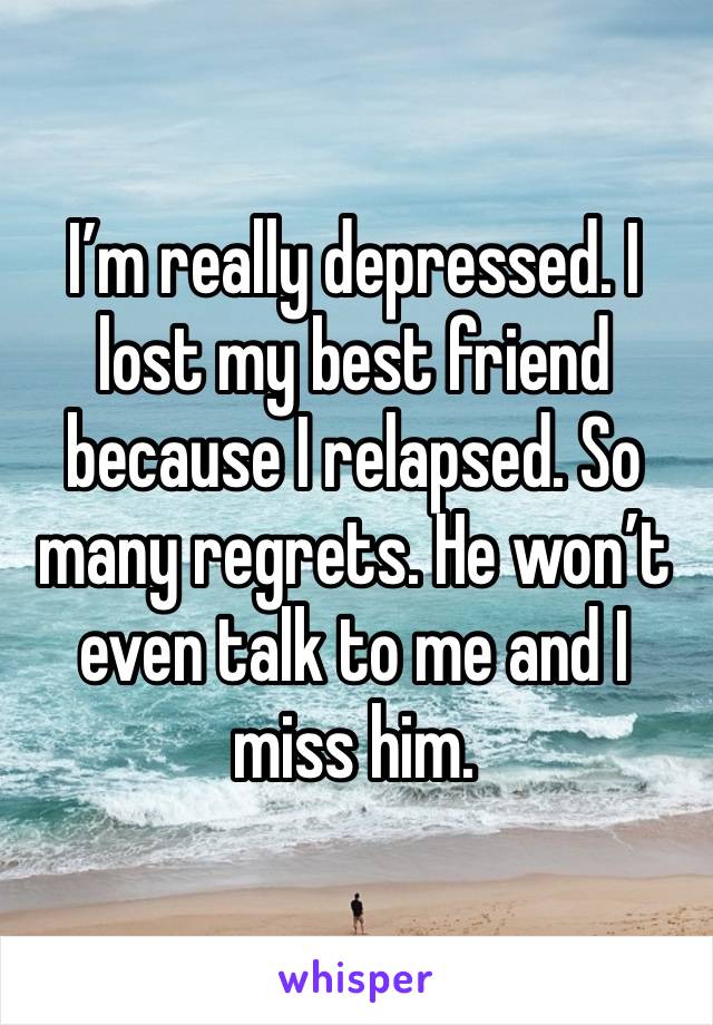 I’m really depressed. I lost my best friend because I relapsed. So many regrets. He won’t even talk to me and I miss him.