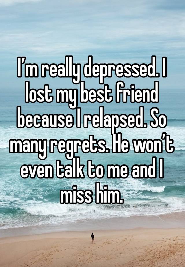 I’m really depressed. I lost my best friend because I relapsed. So many regrets. He won’t even talk to me and I miss him.