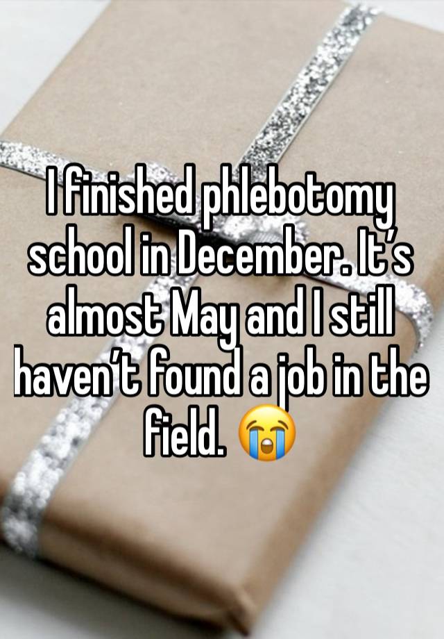 I finished phlebotomy school in December. It’s almost May and I still haven’t found a job in the field. 😭