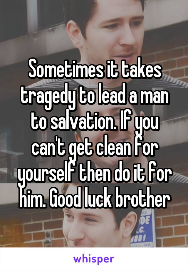 Sometimes it takes tragedy to lead a man to salvation. If you can't get clean for yourself then do it for him. Good luck brother