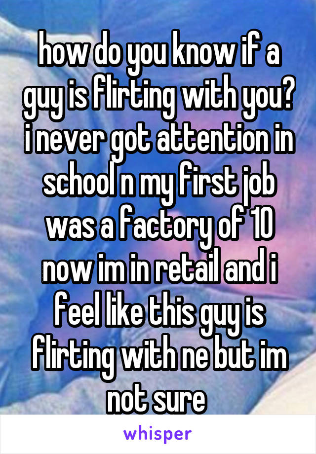 how do you know if a guy is flirting with you? i never got attention in school n my first job was a factory of 10 now im in retail and i feel like this guy is flirting with ne but im not sure 