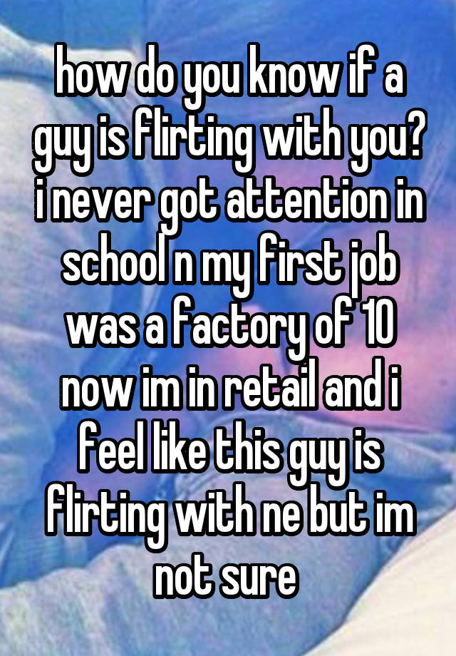 how do you know if a guy is flirting with you? i never got attention in school n my first job was a factory of 10 now im in retail and i feel like this guy is flirting with ne but im not sure 