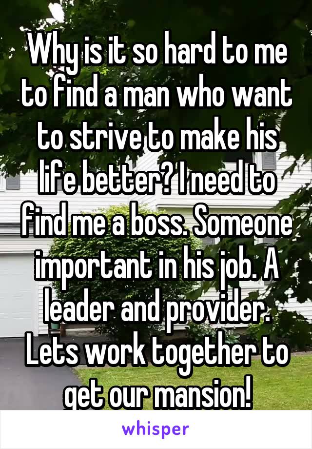 Why is it so hard to me to find a man who want to strive to make his life better? I need to find me a boss. Someone important in his job. A leader and provider. Lets work together to get our mansion!