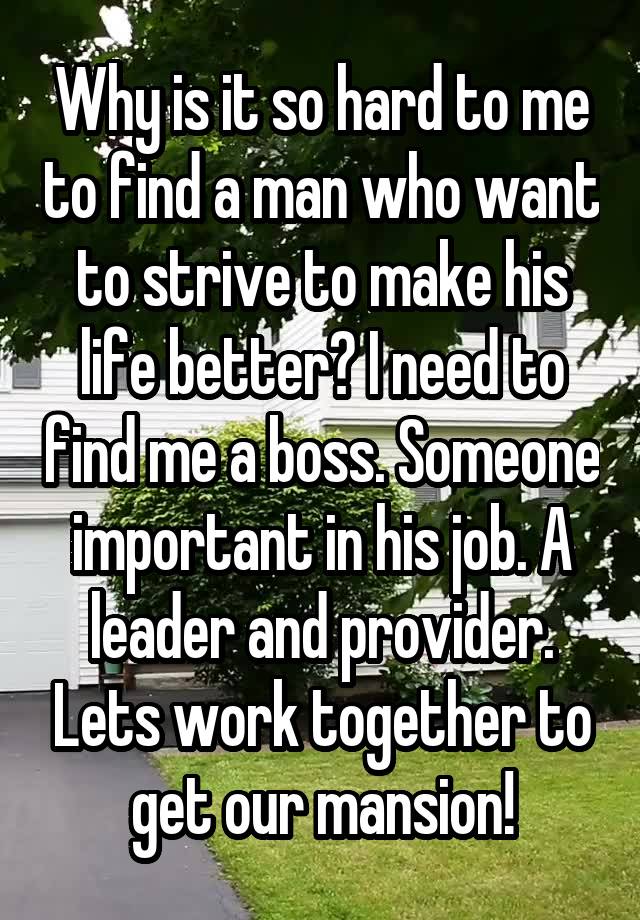 Why is it so hard to me to find a man who want to strive to make his life better? I need to find me a boss. Someone important in his job. A leader and provider. Lets work together to get our mansion!