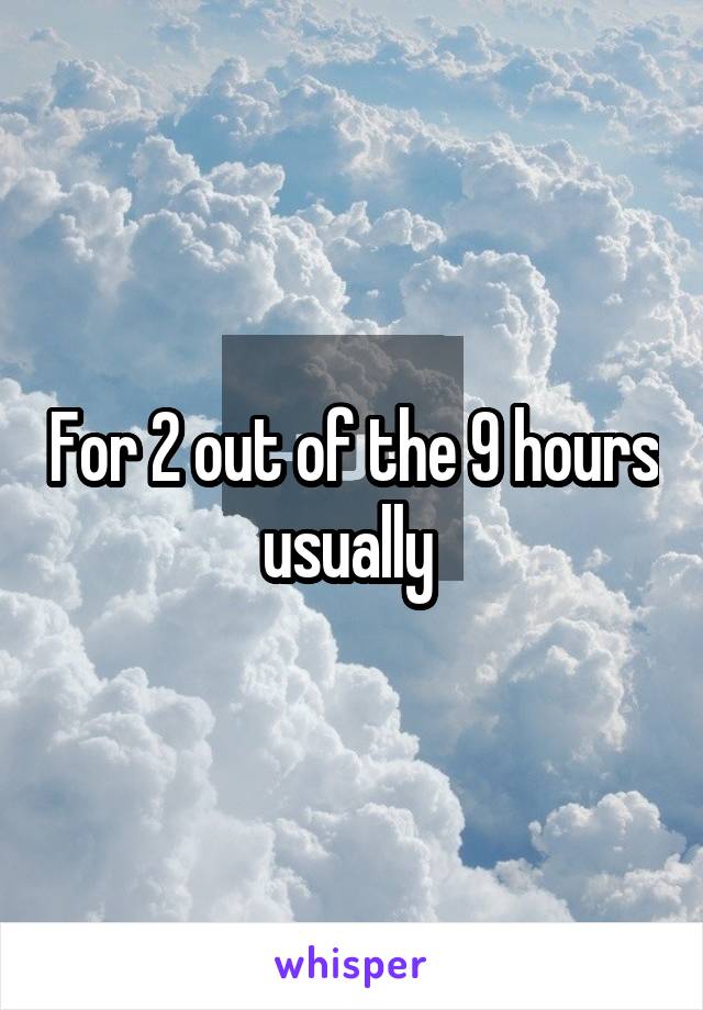 For 2 out of the 9 hours usually 