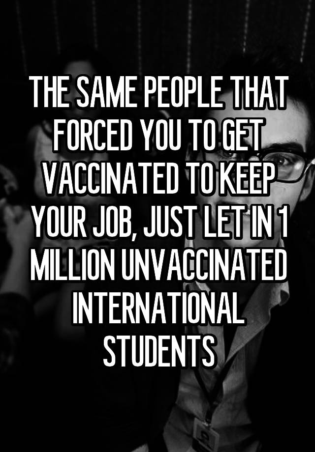 THE SAME PEOPLE THAT FORCED YOU TO GET VACCINATED TO KEEP YOUR JOB, JUST LET IN 1 MILLION UNVACCINATED INTERNATIONAL STUDENTS